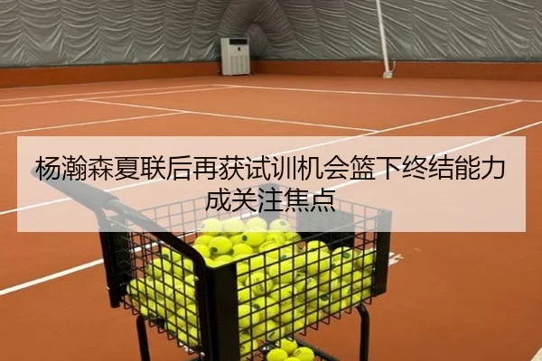 杨瀚森夏联后再获试训机会篮下终结能力成关注焦点